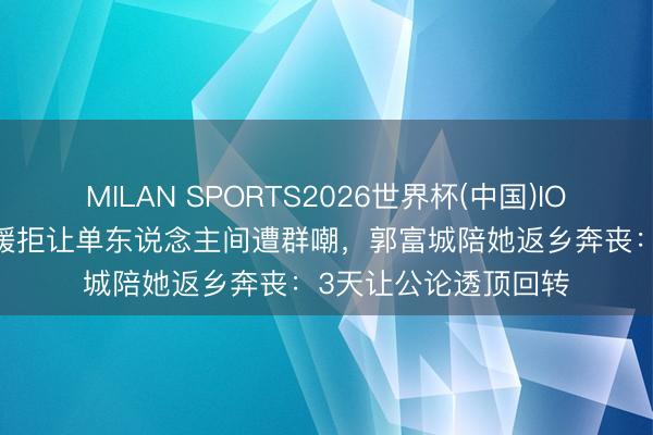 MILAN SPORTS2026世界杯(中国)IOS/安卓官方下载 方媛拒让单东说念主间遭群嘲，郭富城陪她返乡奔丧：3天让公论透顶回转