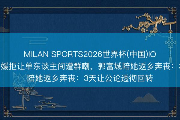 MILAN SPORTS2026世界杯(中国)IOS/安卓官方下载 方媛拒让单东谈主间遭群嘲,郭富城陪她返乡奔丧:3天让公论透彻回转