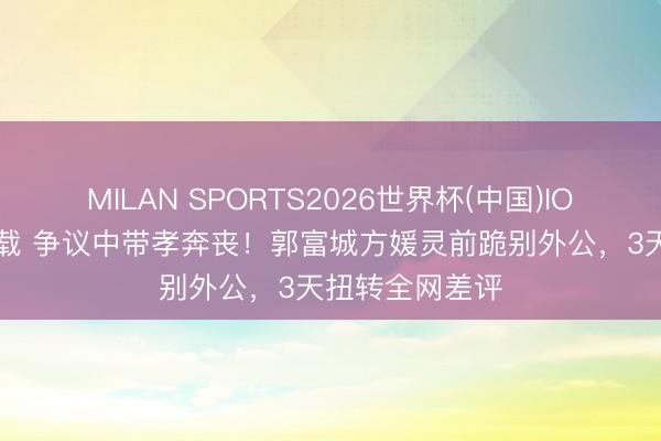 MILAN SPORTS2026世界杯(中国)IOS/安卓官方下载 争议中带孝奔丧！郭富城方媛灵前跪别外公，3天扭转全网差评