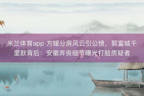 米兰体育app 方媛分房风云引公愤，郭富城千里默背后：安徽奔丧细节曝光打脸质疑者