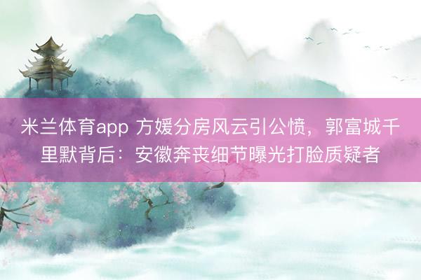 米兰体育app 方媛分房风云引公愤，郭富城千里默背后：安徽奔丧细节曝光打脸质疑者