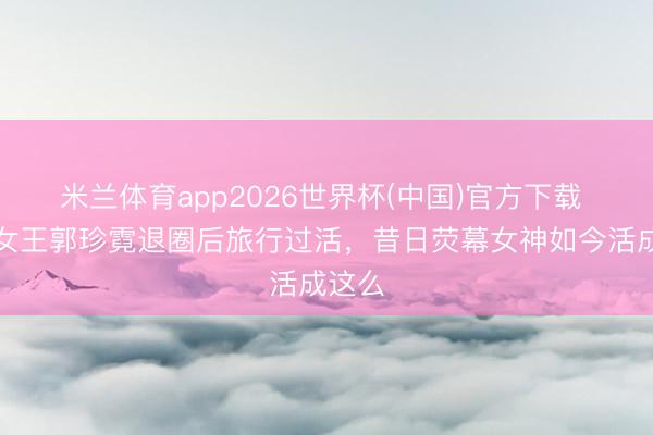 米兰体育app2026世界杯(中国)官方下载 悲情女王郭珍霓退圈后旅行过活，昔日荧幕女神如今活成这么