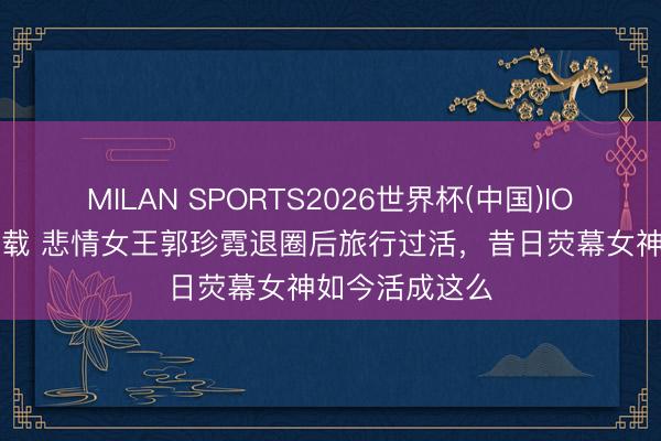 MILAN SPORTS2026世界杯(中国)IOS/安卓官方下载 悲情女王郭珍霓退圈后旅行过活，昔日荧幕女神如今活成这么