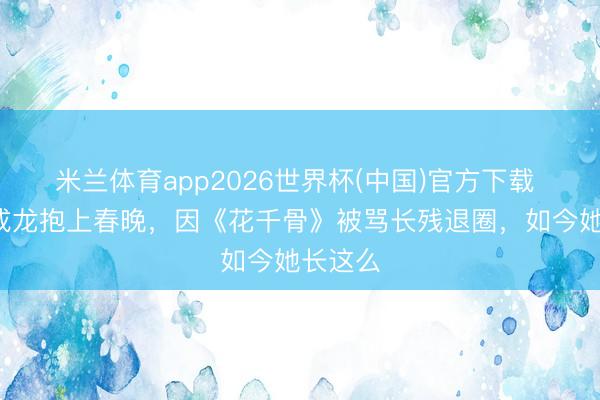 米兰体育app2026世界杯(中国)官方下载 6岁被成龙抱上春晚，因《花千骨》被骂长残退圈，如今她长这么