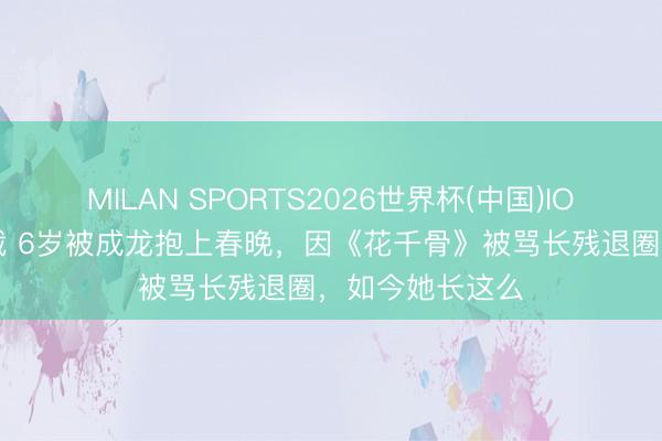 MILAN SPORTS2026世界杯(中国)IOS/安卓官方下载 6岁被成龙抱上春晚，因《花千骨》被骂长残退圈，如今她长这么