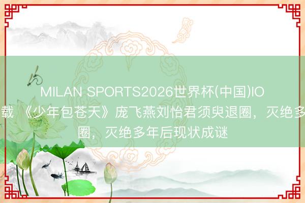 MILAN SPORTS2026世界杯(中国)IOS/安卓官方下载 《少年包苍天》庞飞燕刘怡君须臾退圈，灭绝多年后现状成谜