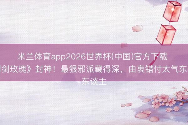 米兰体育app2026世界杯(中国)官方下载 《利剑玫瑰》封神！最狠邪派藏得深，由衷错付太气东谈主
