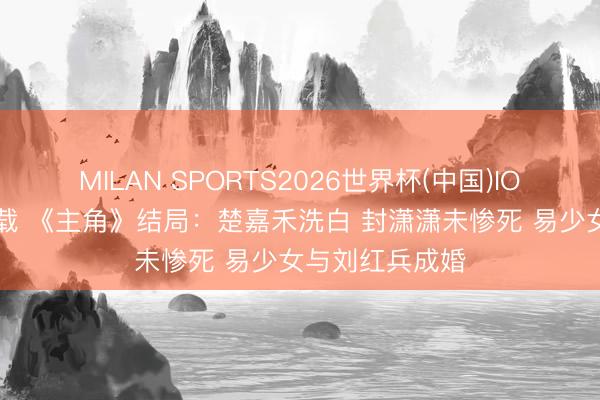 MILAN SPORTS2026世界杯(中国)IOS/安卓官方下载 《主角》结局：楚嘉禾洗白 封潇潇未惨死 易少女与刘红兵成婚