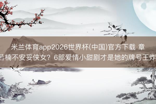 米兰体育app2026世界杯(中国)官方下载 章若楠不安妥侠女?6部爱情小甜剧才是她的牌号王炸!