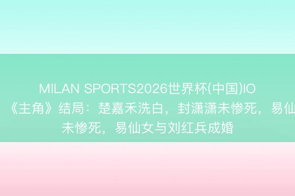 MILAN SPORTS2026世界杯(中国)IOS/安卓官方下载 《主角》结局:楚嘉禾洗白,封潇潇未惨死,易仙女与刘红兵成婚