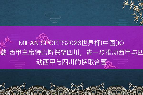 MILAN SPORTS2026世界杯(中国)IOS/安卓官方下载 西甲主席特巴斯探望四川，进一步推动西甲与四川的换取合营