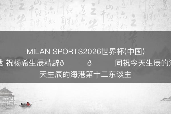 MILAN SPORTS2026世界杯(中国)IOS/安卓官方下载 祝杨希生辰精辟🎂🎉同祝今天生辰的海港第十二东谈主