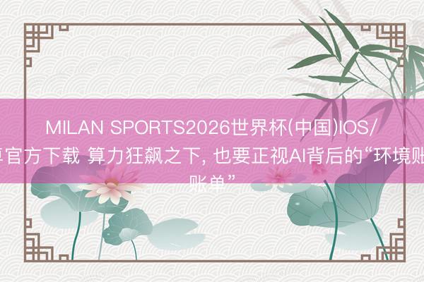 MILAN SPORTS2026世界杯(中国)IOS/安卓官方下载 算力狂飙之下， 也要正视AI背后的“环境账单”