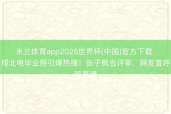 米兰体育app2026世界杯(中国)官方下载 严浩翔北电毕业照引爆热搜！张子枫当评审，网友直呼离谱