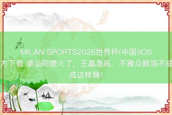 MILAN SPORTS2026世界杯(中国)IOS/安卓官方下载 潮汕阿嬷火了，王晶急吼：不雅众眼泪不成这样薅！