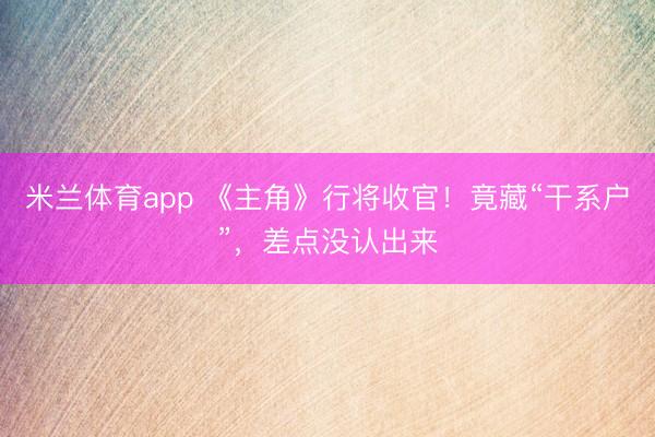 米兰体育app 《主角》行将收官！竟藏“干系户”，差点没认出来
