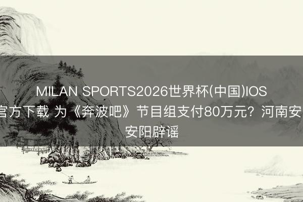 MILAN SPORTS2026世界杯(中国)IOS/安卓官方下载 为《奔波吧》节目组支付80万元?河南安阳辟谣