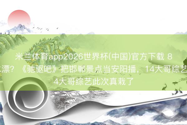 米兰体育app2026世界杯(中国)官方下载 850万打了水漂？《驰驱吧》把邯郸景点当安阳播，14大哥综艺此次真栽了