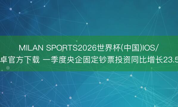 MILAN SPORTS2026世界杯(中国)IOS/安卓官方下载 一季度央企固定钞票投资同比增长23.5%