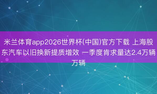 米兰体育app2026世界杯(中国)官方下载 上海股东汽车以旧换新提质增效 一季度肯求量达2.4万辆