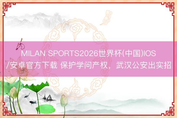 MILAN SPORTS2026世界杯(中国)IOS/安卓官方下载 保护学问产权,武汉公安出实招
