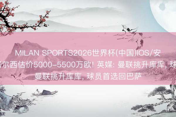 MILAN SPORTS2026世界杯(中国)IOS/安卓官方下载 切尔西估价5000-5500万欧! 英媒: 曼联挑升库库， 球员首选回巴萨