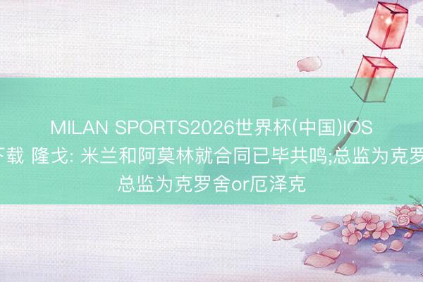 MILAN SPORTS2026世界杯(中国)IOS/安卓官方下载 隆戈: 米兰和阿莫林就合同已毕共鸣;总监为克罗舍or厄泽克