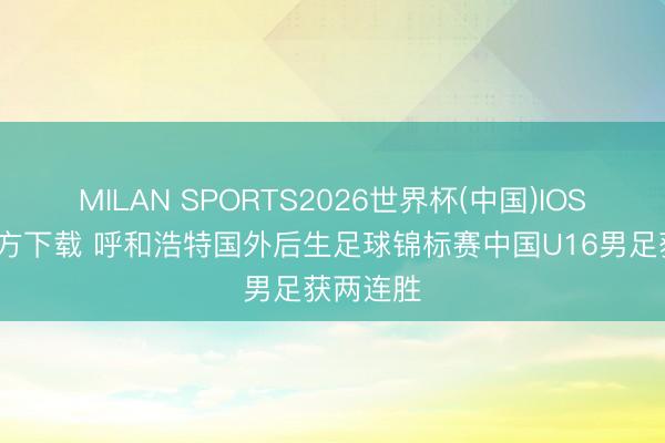 MILAN SPORTS2026世界杯(中国)IOS/安卓官方下载 呼和浩特国外后生足球锦标赛中国U16男足获两连胜
