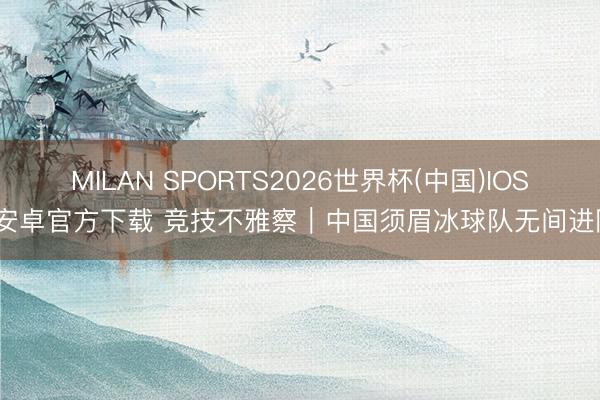 MILAN SPORTS2026世界杯(中国)IOS/安卓官方下载 竞技不雅察｜中国须眉冰球队无间进阶