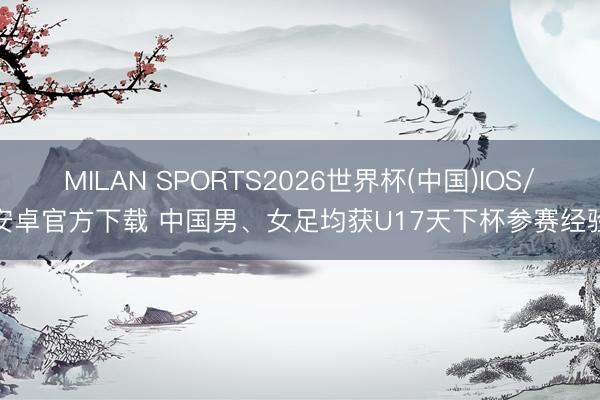 MILAN SPORTS2026世界杯(中国)IOS/安卓官方下载 中国男、女足均获U17天下杯参赛经验