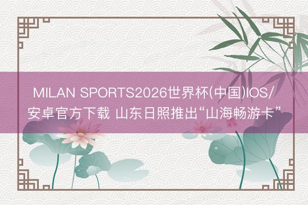 MILAN SPORTS2026世界杯(中国)IOS/安卓官方下载 山东日照推出“山海畅游卡”