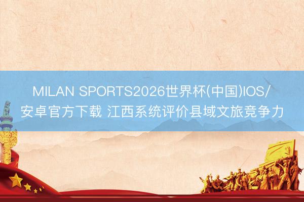 MILAN SPORTS2026世界杯(中国)IOS/安卓官方下载 江西系统评价县域文旅竞争力