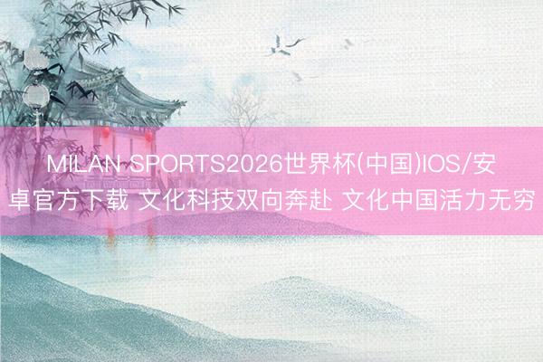 MILAN SPORTS2026世界杯(中国)IOS/安卓官方下载 文化科技双向奔赴 文化中国活力无穷