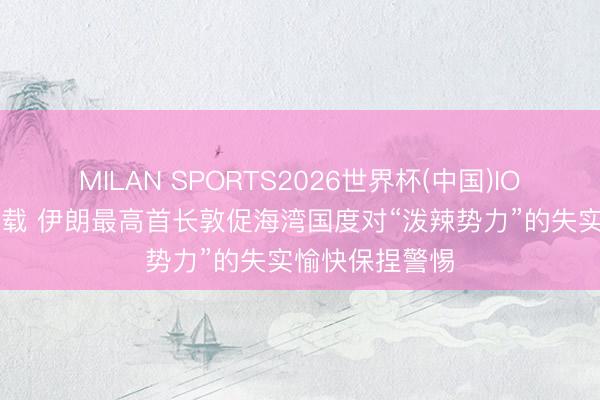 MILAN SPORTS2026世界杯(中国)IOS/安卓官方下载 伊朗最高首长敦促海湾国度对“泼辣势力”的失实愉快保捏警惕