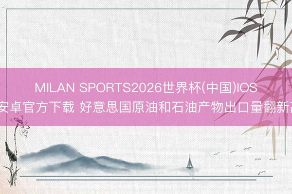 MILAN SPORTS2026世界杯(中国)IOS/安卓官方下载 好意思国原油和石油产物出口量翻新高