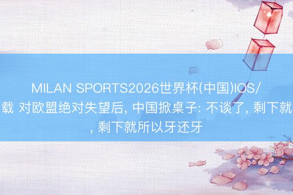 MILAN SPORTS2026世界杯(中国)IOS/安卓官方下载 对欧盟绝对失望后， 中国掀桌子: 不谈了， 剩下就所以牙还牙