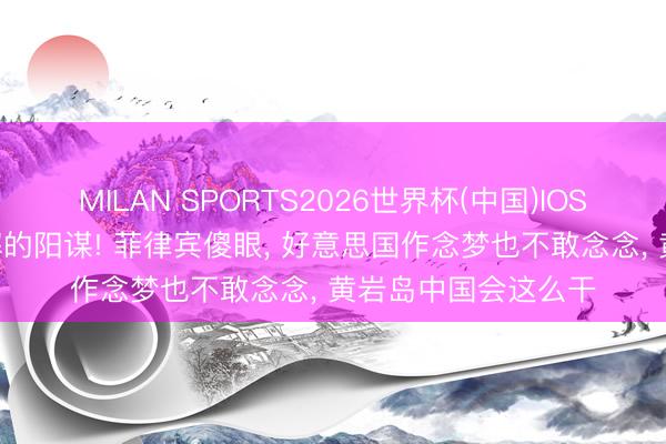 MILAN SPORTS2026世界杯(中国)IOS/安卓官方下载 无解的阳谋! 菲律宾傻眼, 好意思国作念梦也不敢念念, 黄岩岛中国会这么干