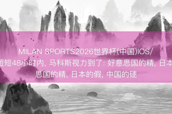 MILAN SPORTS2026世界杯(中国)IOS/安卓官方下载 短短48小时内， 马科斯视力到了: 好意思国的精， 日本的假， 中国的硬