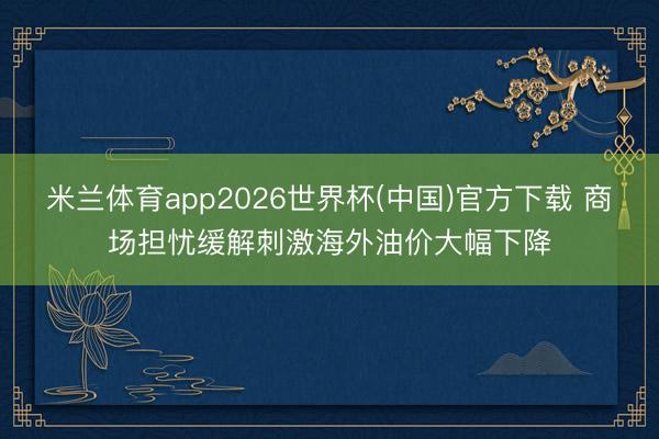 米兰体育app2026世界杯(中国)官方下载 商场担忧缓解刺激海外油价大幅下降