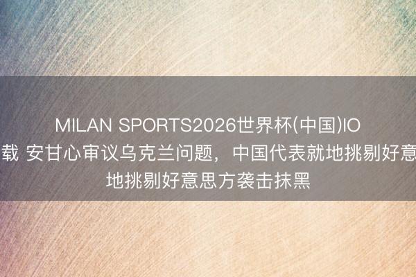 MILAN SPORTS2026世界杯(中国)IOS/安卓官方下载 安甘心审议乌克兰问题,中国代表就地挑剔好意思方袭击抹黑