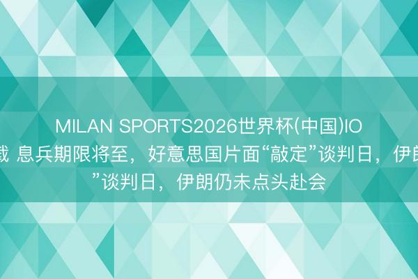 MILAN SPORTS2026世界杯(中国)IOS/安卓官方下载 息兵期限将至,好意思国片面“敲定”谈判日,伊朗仍未点头赴会
