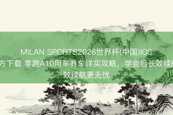 MILAN SPORTS2026世界杯(中国)IOS/安卓官方下载 零跑A10用车养车详实攻略，学会后长效续航更无忧