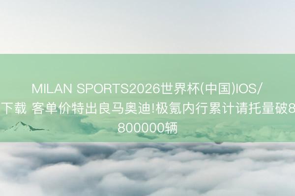 MILAN SPORTS2026世界杯(中国)IOS/安卓官方下载 客单价特出良马奥迪!极氪内行累计请托量破800000辆