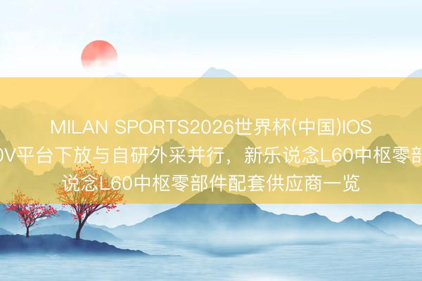 MILAN SPORTS2026世界杯(中国)IOS/安卓官方下载 900V平台下放与自研外采并行，新乐说念L60中枢零部件配套供应商一览
