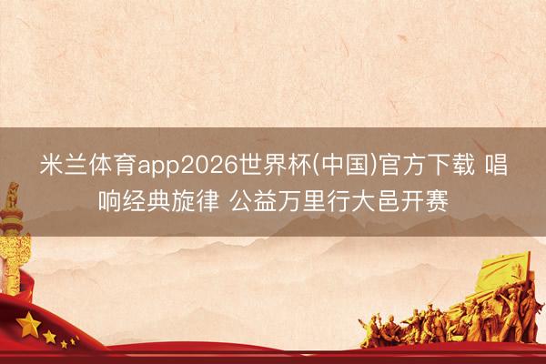 米兰体育app2026世界杯(中国)官方下载 唱响经典旋律 公益万里行大邑开赛