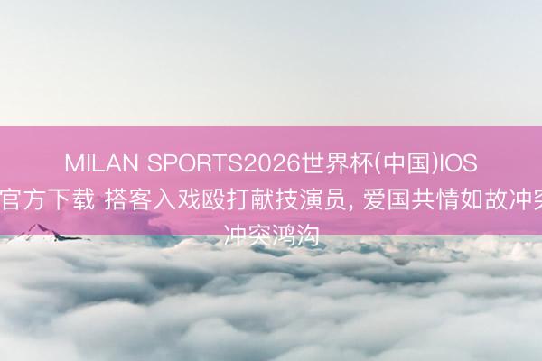MILAN SPORTS2026世界杯(中国)IOS/安卓官方下载 搭客入戏殴打献技演员， 爱国共情如故冲突鸿沟