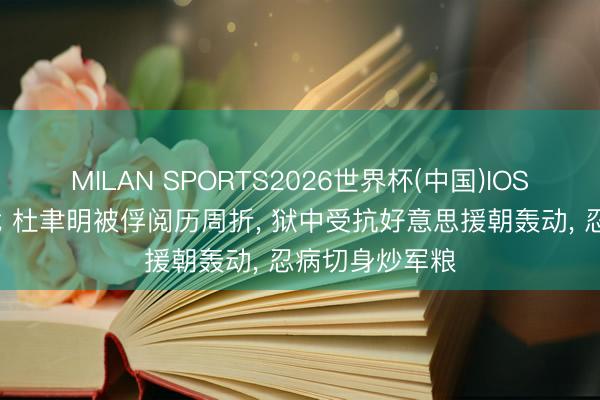 MILAN SPORTS2026世界杯(中国)IOS/安卓官方下载 杜聿明被俘阅历周折, 狱中受抗好意思援朝轰动, 忍病切身炒军粮