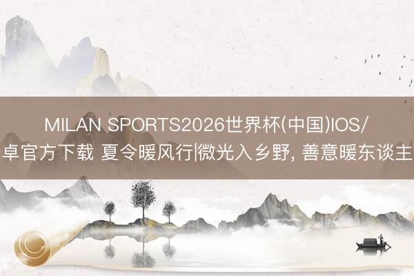 MILAN SPORTS2026世界杯(中国)IOS/安卓官方下载 夏令暖风行|微光入乡野， 善意暖东谈主心