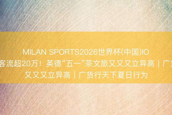 MILAN SPORTS2026世界杯(中国)IOS/安卓官方下载 客流超20万!英德“五一”茶文旅又又又立异高|广货行天下夏日行为