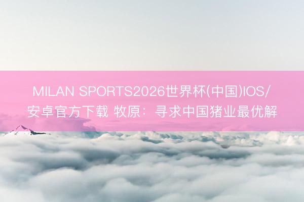 MILAN SPORTS2026世界杯(中国)IOS/安卓官方下载 牧原：寻求中国猪业最优解